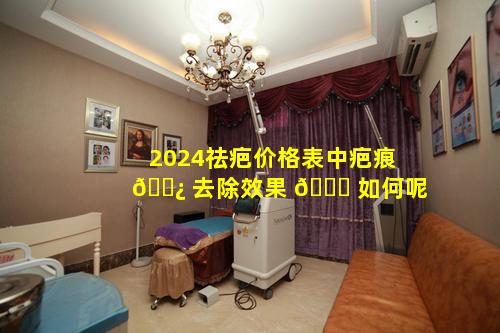 2024祛疤价格表中疤痕 🌿 去除效果 🐞 如何呢